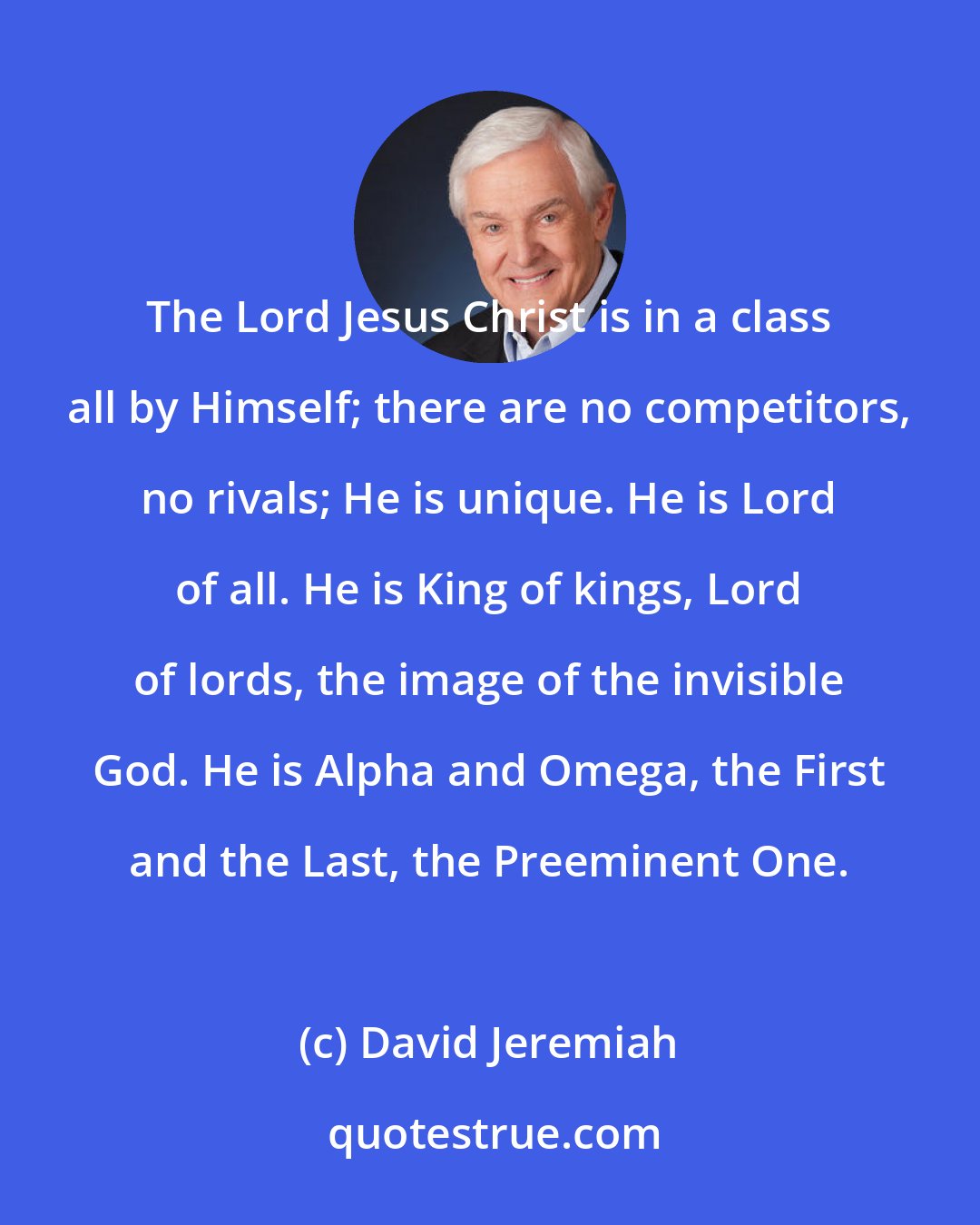 David Jeremiah: The Lord Jesus Christ is in a class all by Himself; there are no competitors, no rivals; He is unique. He is Lord of all. He is King of kings, Lord of lords, the image of the invisible God. He is Alpha and Omega, the First and the Last, the Preeminent One.