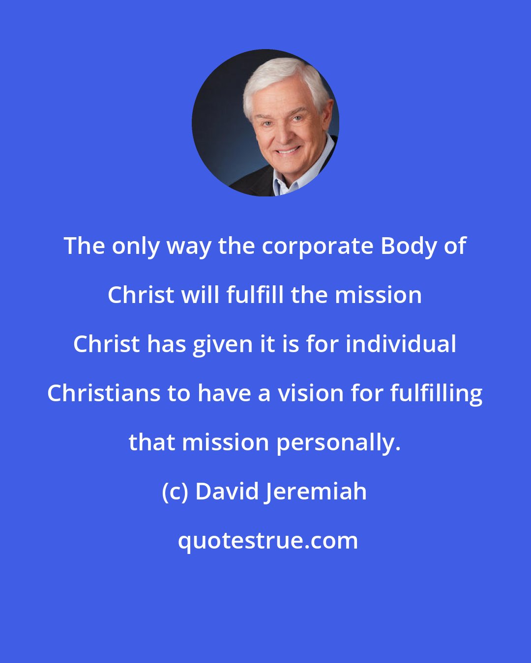 David Jeremiah: The only way the corporate Body of Christ will fulfill the mission Christ has given it is for individual Christians to have a vision for fulfilling that mission personally.