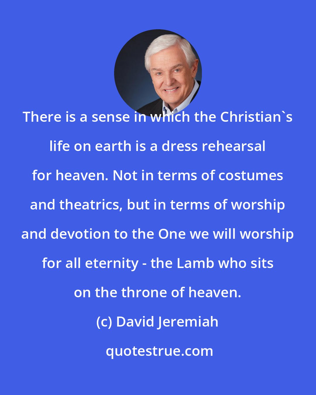 David Jeremiah: There is a sense in which the Christian's life on earth is a dress rehearsal for heaven. Not in terms of costumes and theatrics, but in terms of worship and devotion to the One we will worship for all eternity - the Lamb who sits on the throne of heaven.