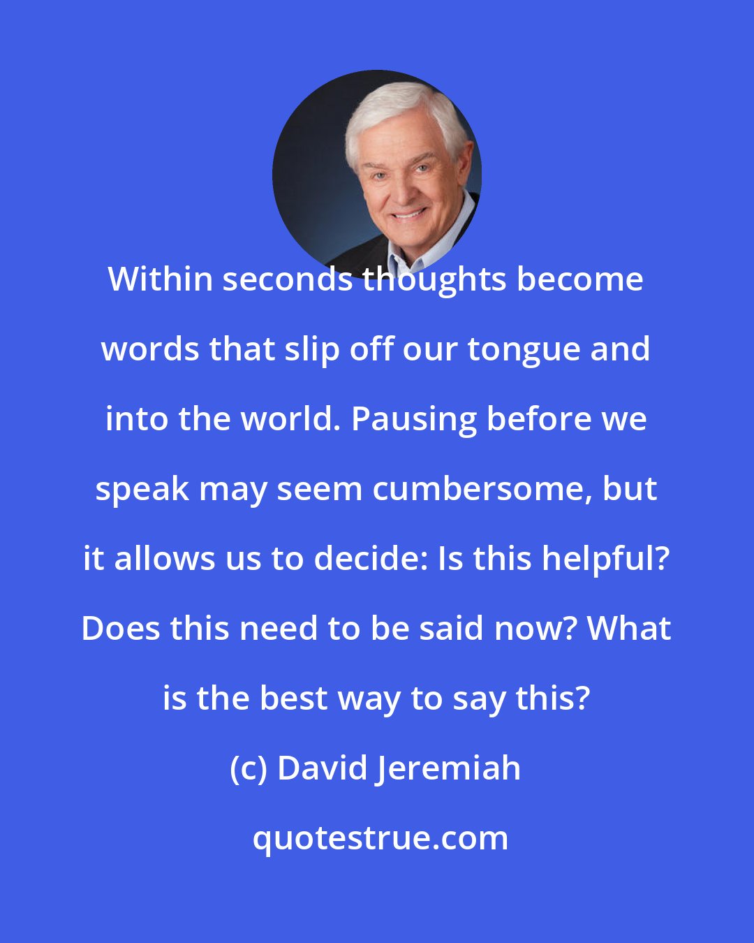 David Jeremiah: Within seconds thoughts become words that slip off our tongue and into the world. Pausing before we speak may seem cumbersome, but it allows us to decide: Is this helpful? Does this need to be said now? What is the best way to say this?