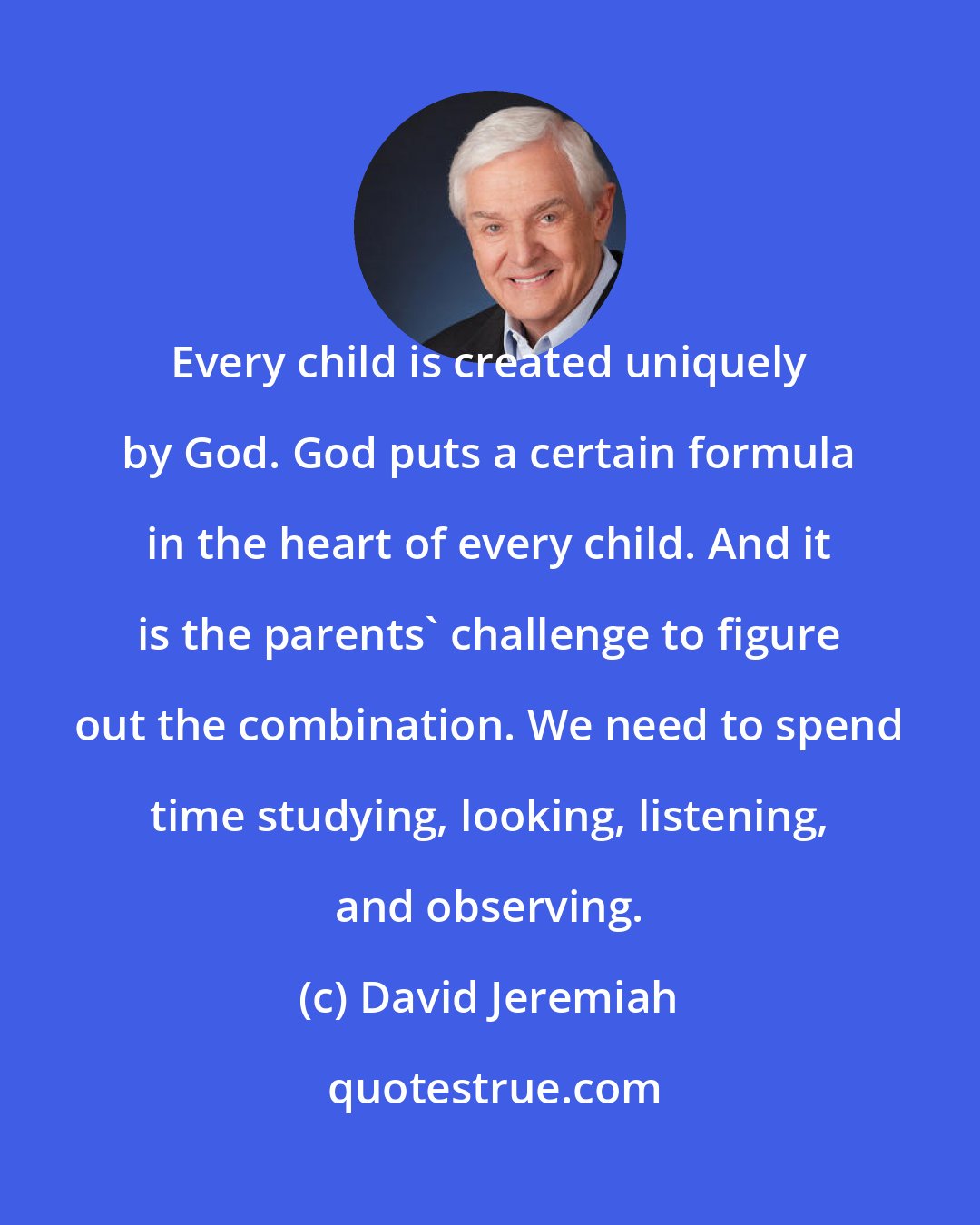 David Jeremiah: Every child is created uniquely by God. God puts a certain formula in the heart of every child. And it is the parents' challenge to figure out the combination. We need to spend time studying, looking, listening, and observing.