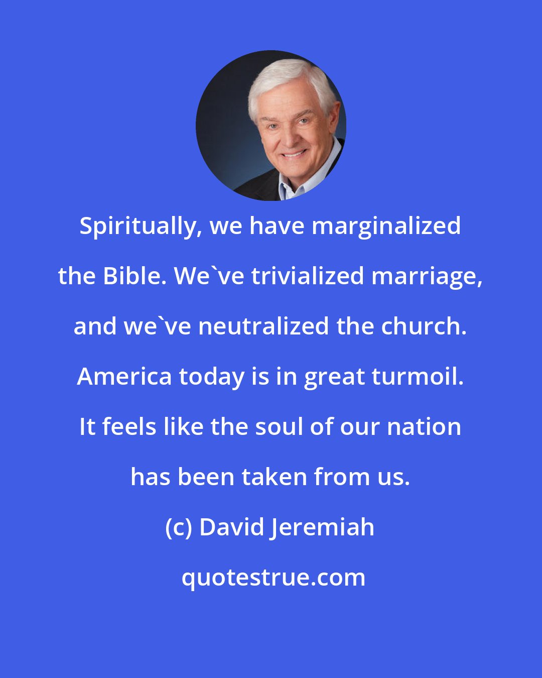 David Jeremiah: Spiritually, we have marginalized the Bible. We've trivialized marriage, and we've neutralized the church. America today is in great turmoil. It feels like the soul of our nation has been taken from us.