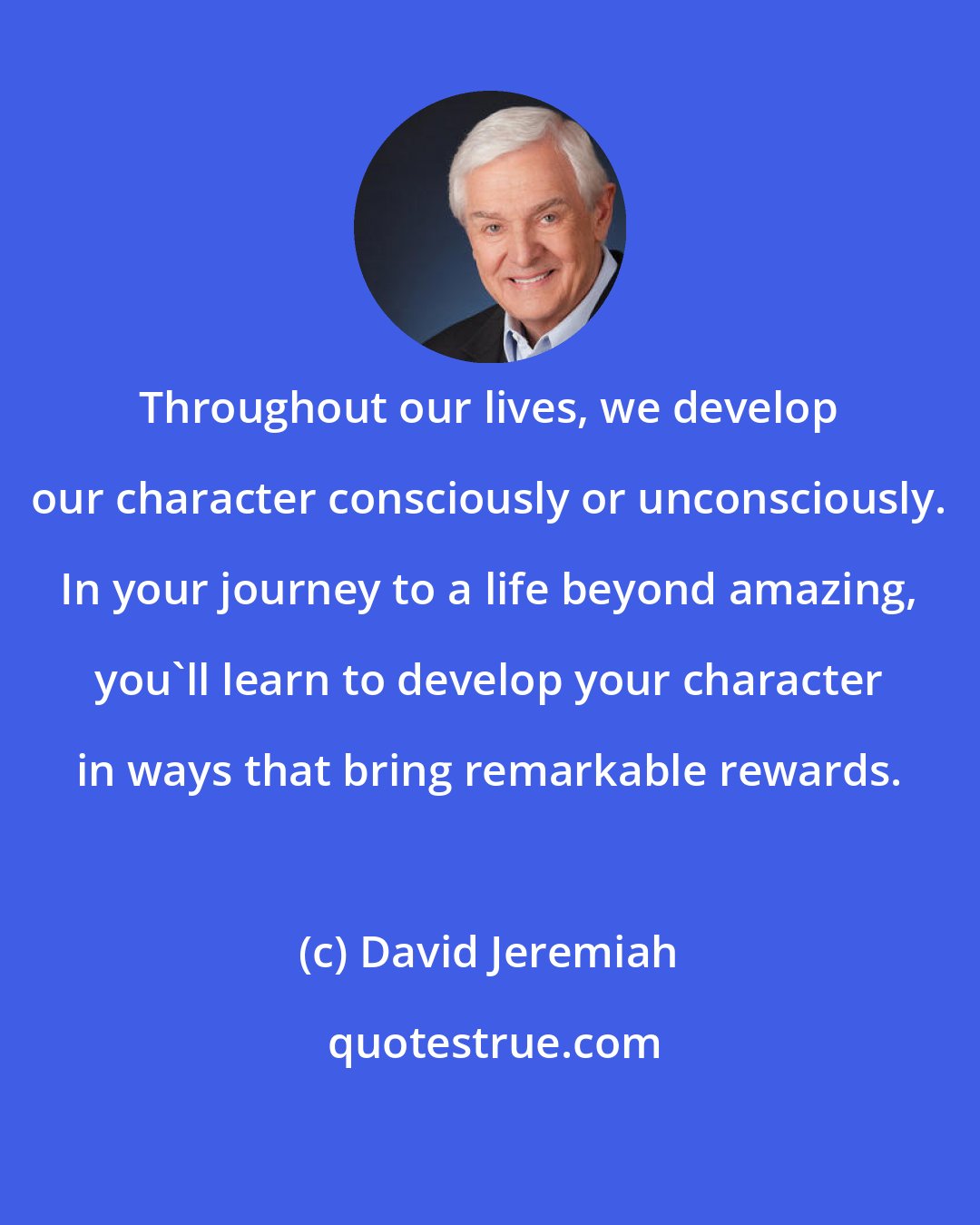 David Jeremiah: Throughout our lives, we develop our character consciously or unconsciously. In your journey to a life beyond amazing, you'll learn to develop your character in ways that bring remarkable rewards.