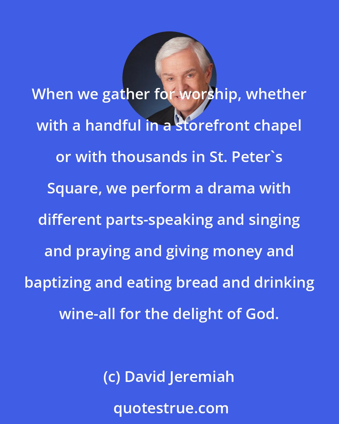 David Jeremiah: When we gather for worship, whether with a handful in a storefront chapel or with thousands in St. Peter's Square, we perform a drama with different parts-speaking and singing and praying and giving money and baptizing and eating bread and drinking wine-all for the delight of God.