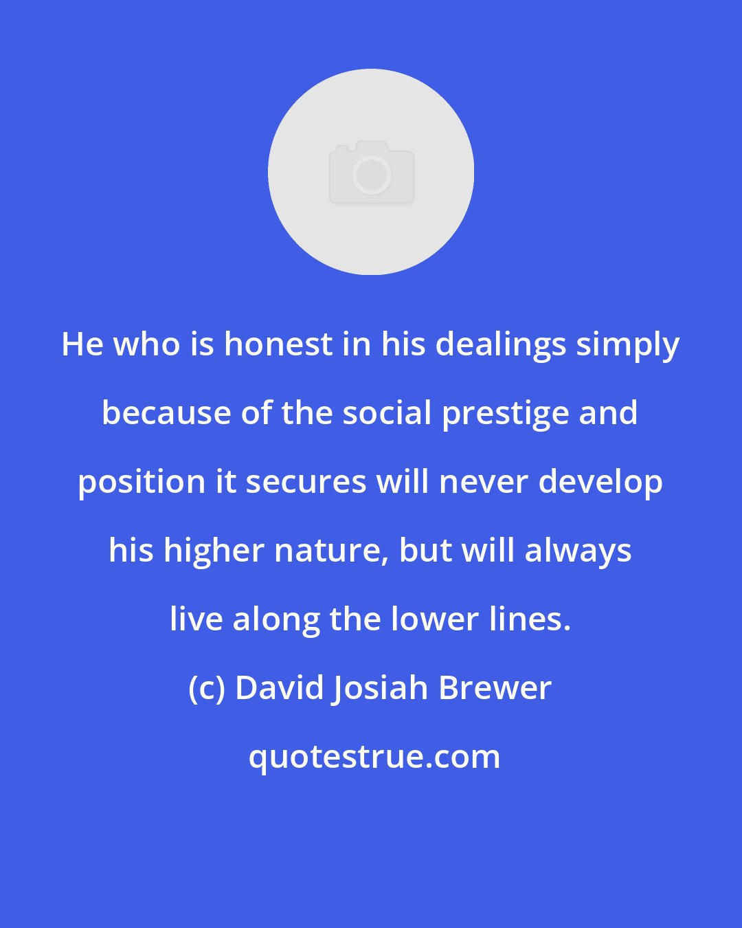 David Josiah Brewer: He who is honest in his dealings simply because of the social prestige and position it secures will never develop his higher nature, but will always live along the lower lines.