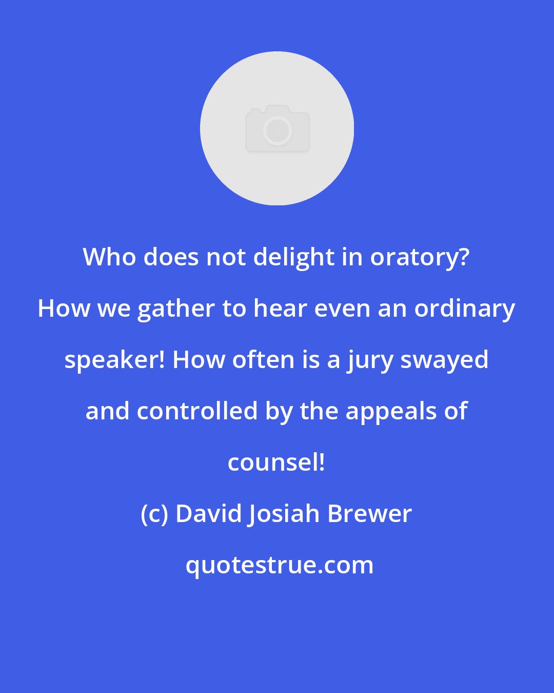 David Josiah Brewer: Who does not delight in oratory? How we gather to hear even an ordinary speaker! How often is a jury swayed and controlled by the appeals of counsel!