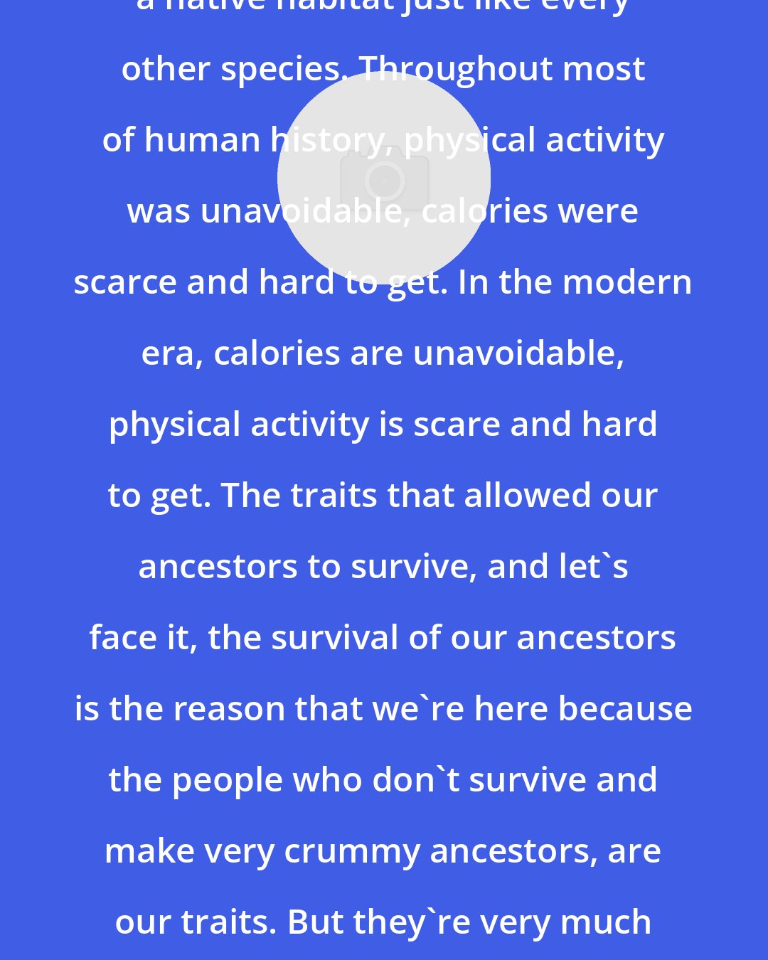 David Katz: We are creatures. We have a link with a native habitat just like every other species. Throughout most of human history, physical activity was unavoidable, calories were scarce and hard to get. In the modern era, calories are unavoidable, physical activity is scare and hard to get. The traits that allowed our ancestors to survive, and let's face it, the survival of our ancestors is the reason that we're here because the people who don't survive and make very crummy ancestors, are our traits. But they're very much at odds with the modern environment.