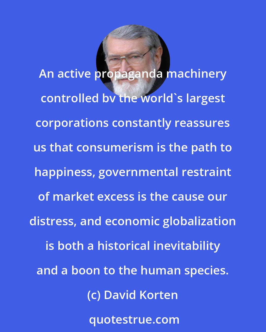 David Korten: An active propaganda machinery controlled bv the world's largest corporations constantly reassures us that consumerism is the path to happiness, governmental restraint of market excess is the cause our distress, and economic globalization is both a historical inevitability and a boon to the human species.