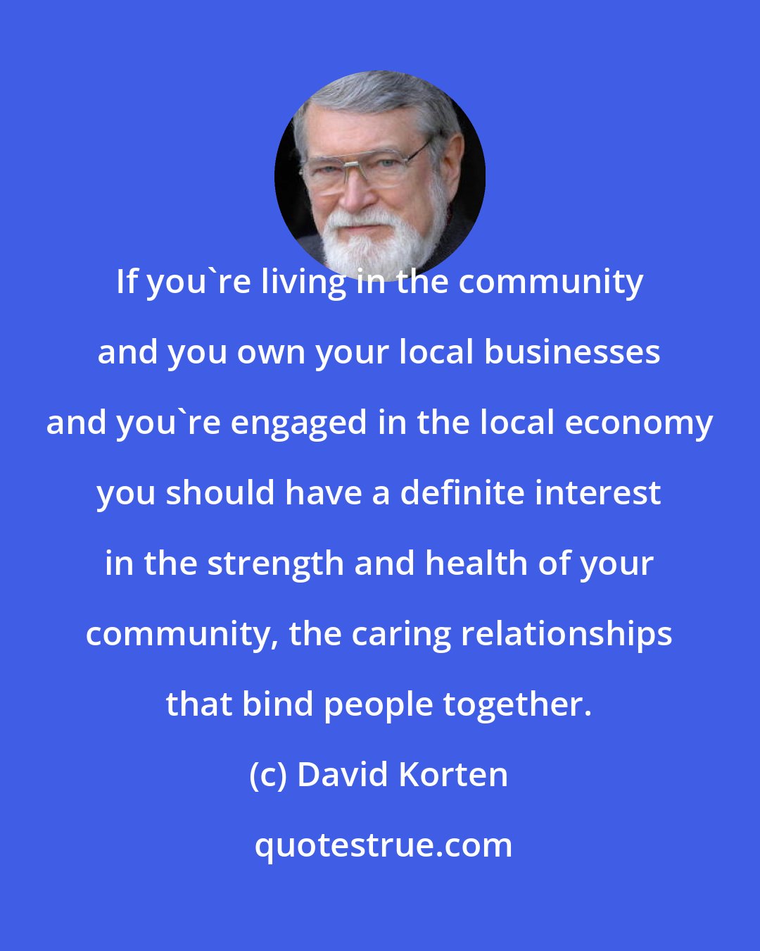 David Korten: If you're living in the community and you own your local businesses and you're engaged in the local economy you should have a definite interest in the strength and health of your community, the caring relationships that bind people together.