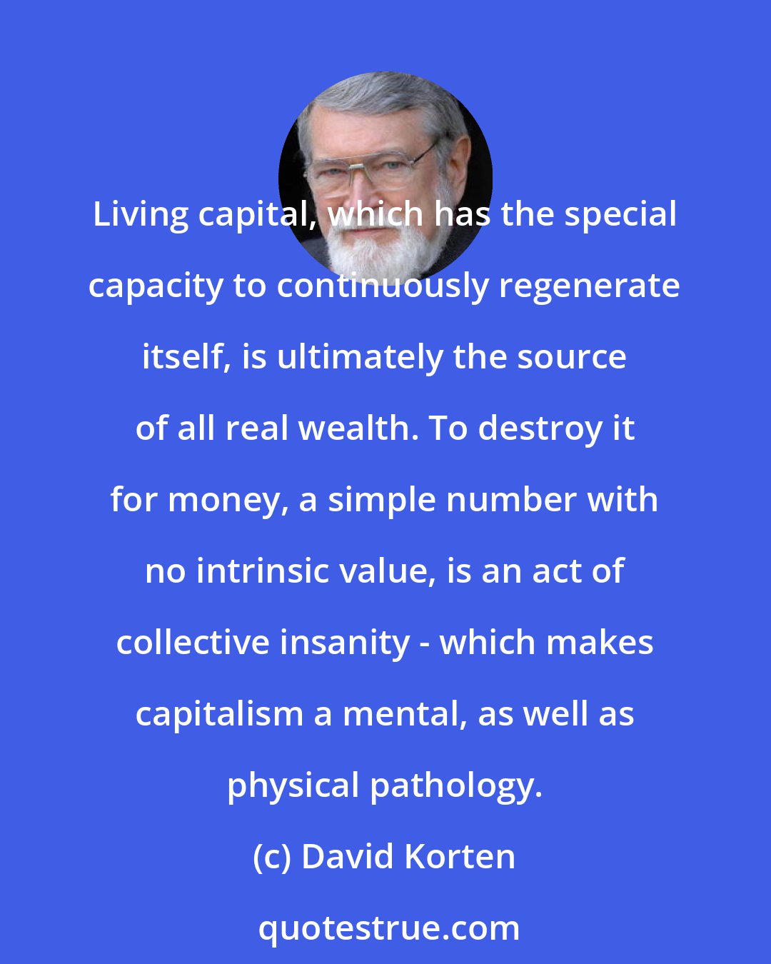 David Korten: Living capital, which has the special capacity to continuously regenerate itself, is ultimately the source of all real wealth. To destroy it for money, a simple number with no intrinsic value, is an act of collective insanity - which makes capitalism a mental, as well as physical pathology.