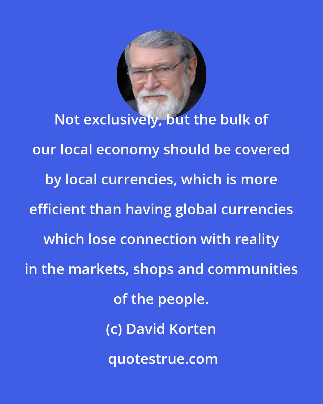 David Korten: Not exclusively, but the bulk of our local economy should be covered by local currencies, which is more efficient than having global currencies which lose connection with reality in the markets, shops and communities of the people.