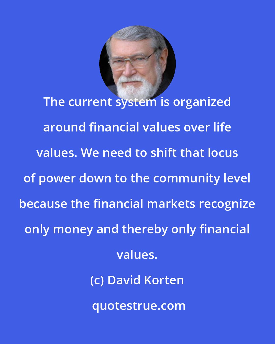 David Korten: The current system is organized around financial values over life values. We need to shift that locus of power down to the community level because the financial markets recognize only money and thereby only financial values.