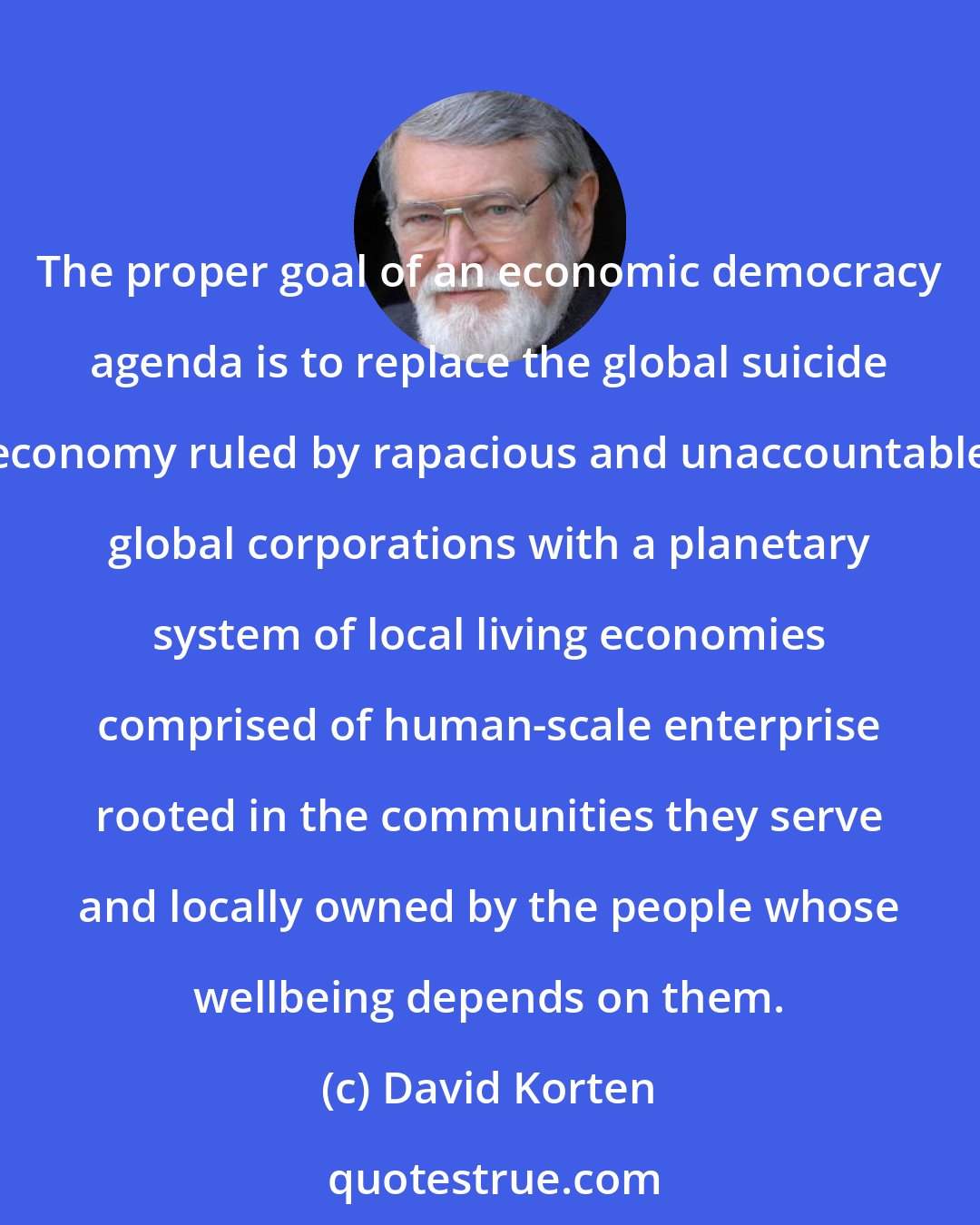 David Korten: The proper goal of an economic democracy agenda is to replace the global suicide economy ruled by rapacious and unaccountable global corporations with a planetary system of local living economies comprised of human-scale enterprise rooted in the communities they serve and locally owned by the people whose wellbeing depends on them.