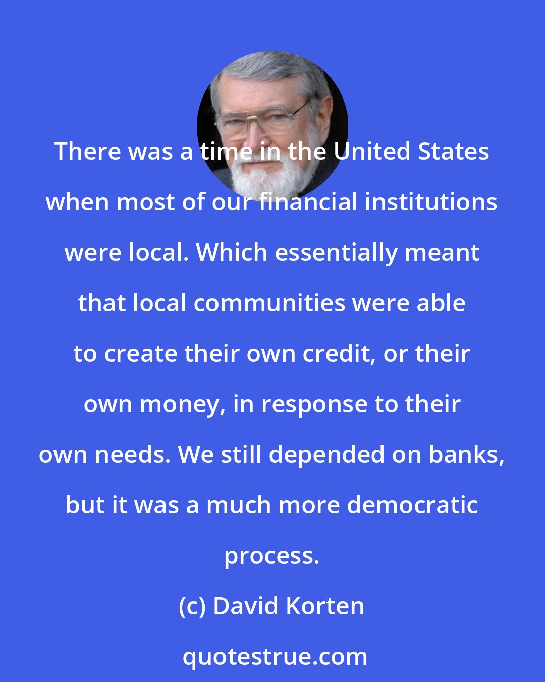 David Korten: There was a time in the United States when most of our financial institutions were local. Which essentially meant that local communities were able to create their own credit, or their own money, in response to their own needs. We still depended on banks, but it was a much more democratic process.