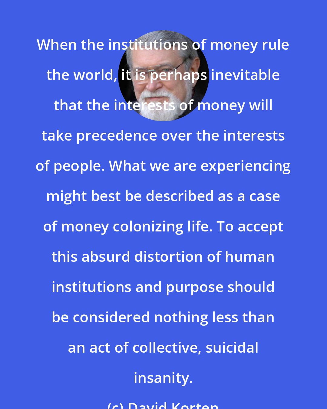 David Korten: When the institutions of money rule the world, it is perhaps inevitable that the interests of money will take precedence over the interests of people. What we are experiencing might best be described as a case of money colonizing life. To accept this absurd distortion of human institutions and purpose should be considered nothing less than an act of collective, suicidal insanity.