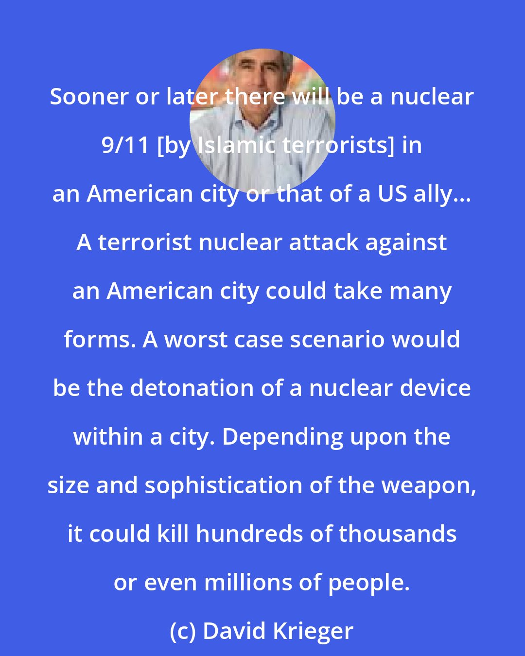 David Krieger: Sooner or later there will be a nuclear 9/11 [by Islamic terrorists] in an American city or that of a US ally... A terrorist nuclear attack against an American city could take many forms. A worst case scenario would be the detonation of a nuclear device within a city. Depending upon the size and sophistication of the weapon, it could kill hundreds of thousands or even millions of people.