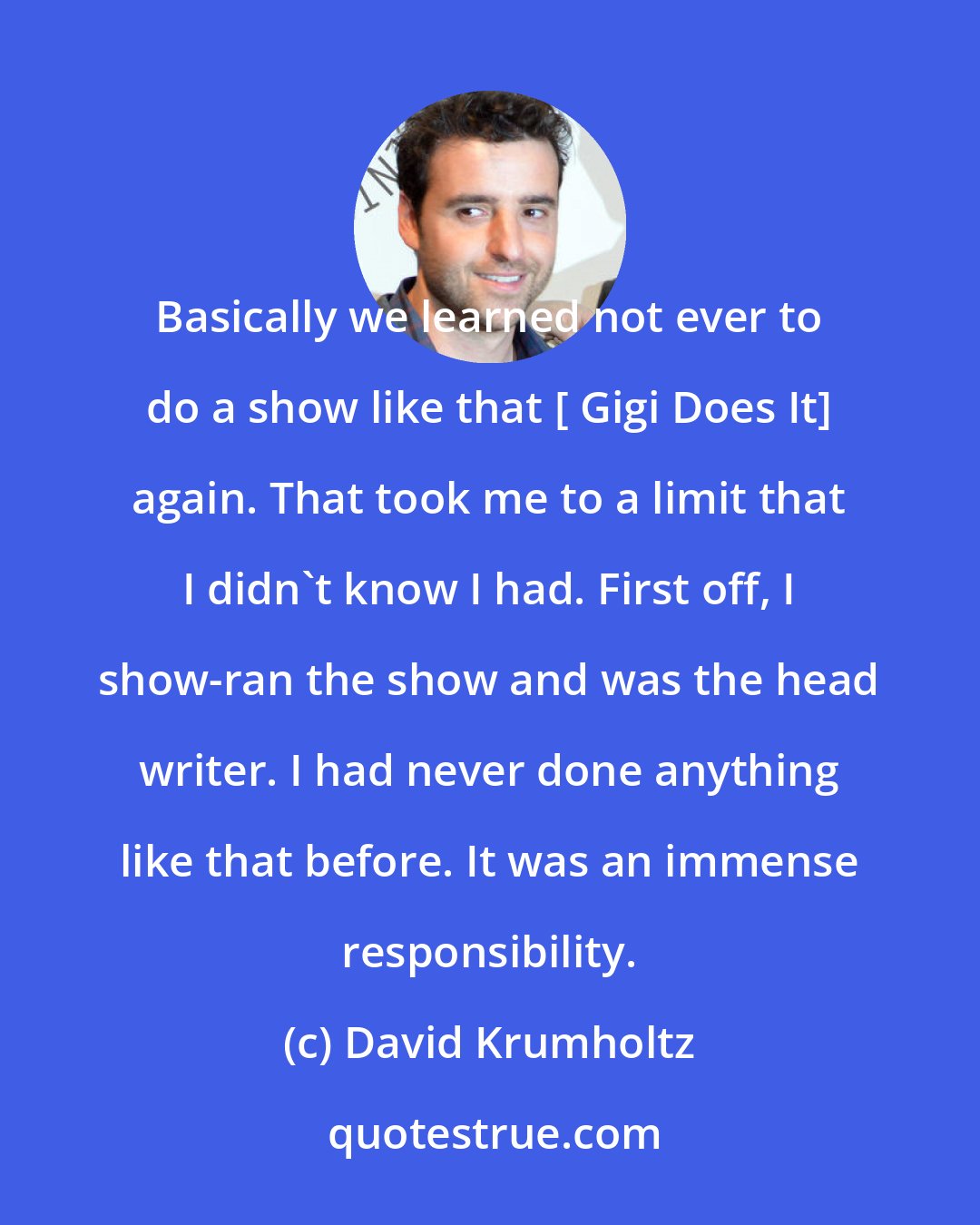 David Krumholtz: Basically we learned not ever to do a show like that [ Gigi Does It] again. That took me to a limit that I didn't know I had. First off, I show-ran the show and was the head writer. I had never done anything like that before. It was an immense responsibility.