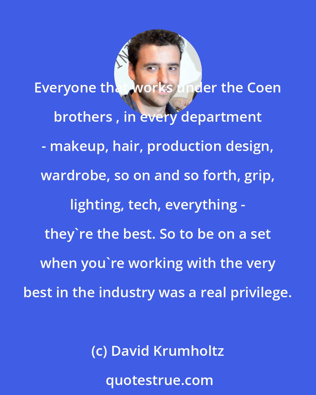 David Krumholtz: Everyone that works under the Coen brothers , in every department - makeup, hair, production design, wardrobe, so on and so forth, grip, lighting, tech, everything - they're the best. So to be on a set when you're working with the very best in the industry was a real privilege.