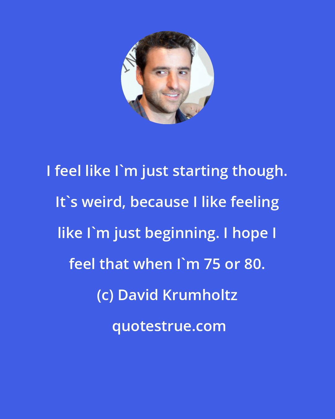 David Krumholtz: I feel like I'm just starting though. It's weird, because I like feeling like I'm just beginning. I hope I feel that when I'm 75 or 80.