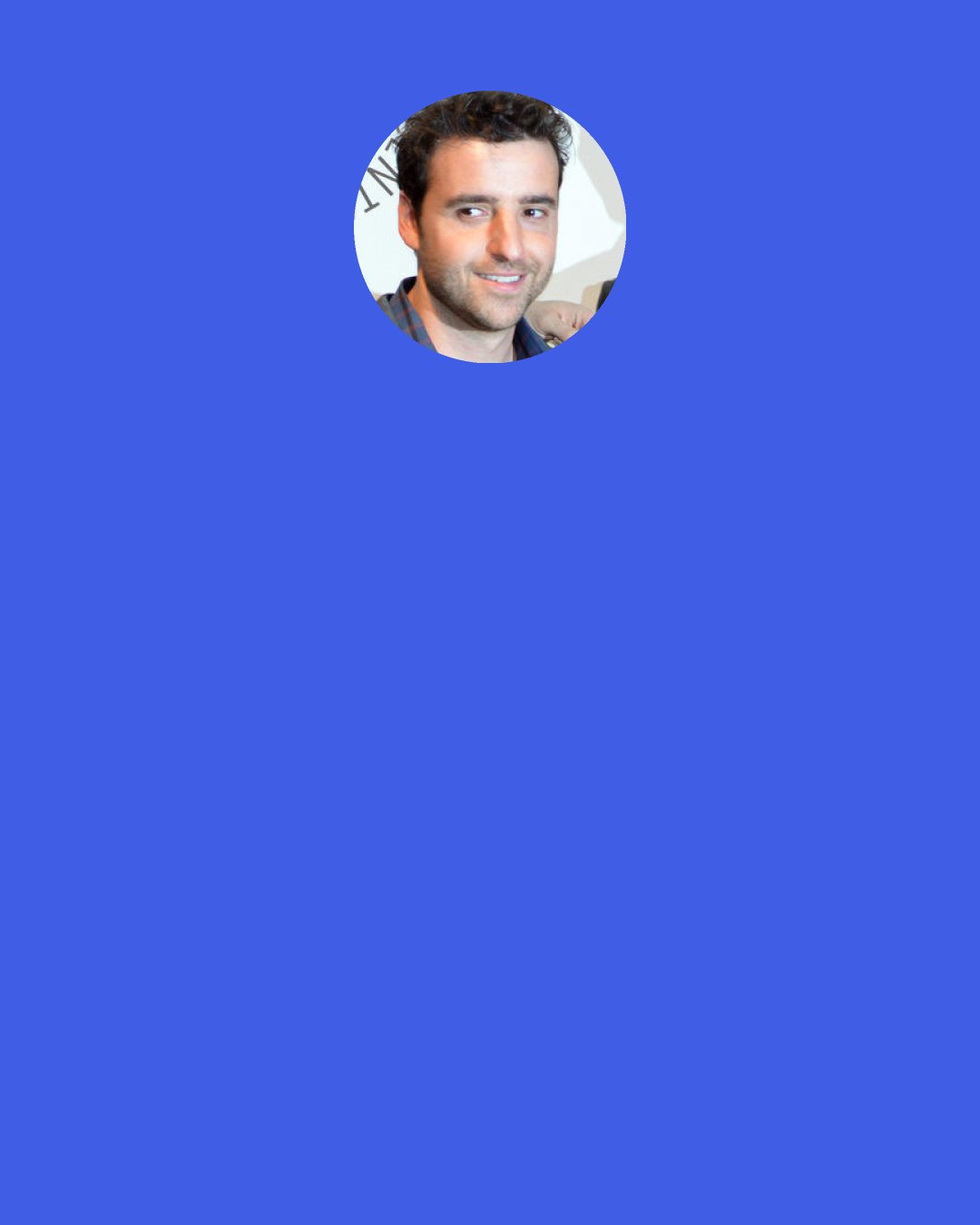 David Krumholtz: I had no idea I was hot. I was just like, "Oh, this is normal. You make two movies a year. This is easy." And of course, I have since learned that acting has its periods of unemployment, and ups and downs. The first five years were really good to me.