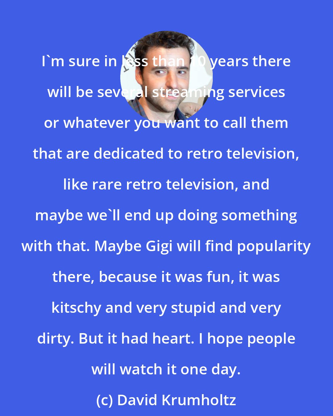 David Krumholtz: I'm sure in less than 10 years there will be several streaming services or whatever you want to call them that are dedicated to retro television, like rare retro television, and maybe we'll end up doing something with that. Maybe Gigi will find popularity there, because it was fun, it was kitschy and very stupid and very dirty. But it had heart. I hope people will watch it one day.