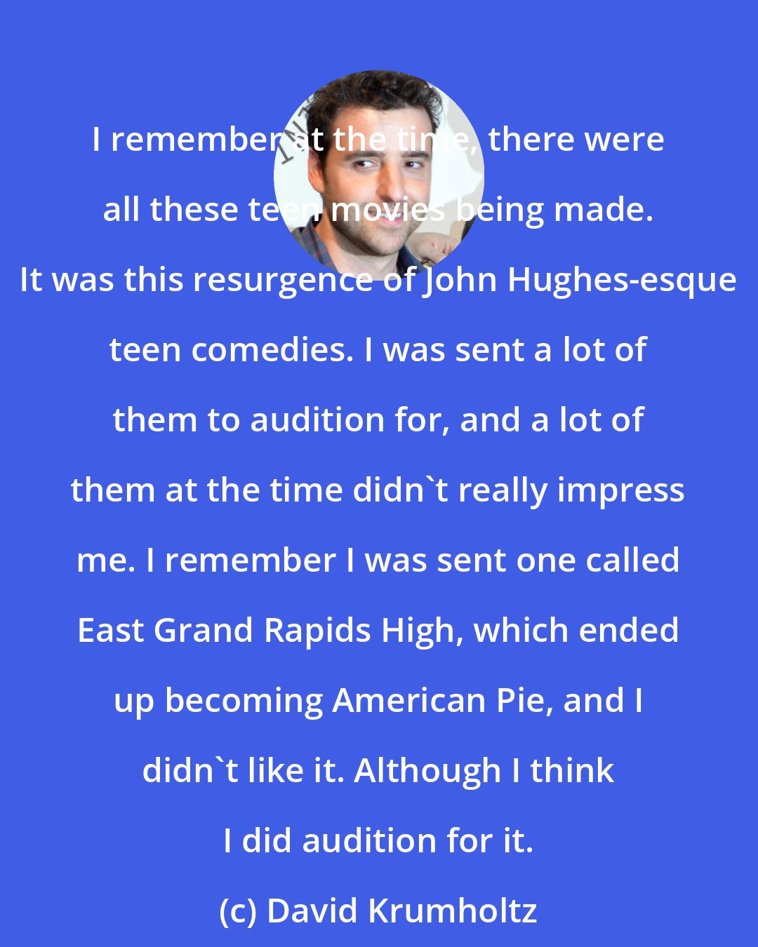 David Krumholtz: I remember at the time, there were all these teen movies being made. It was this resurgence of John Hughes-esque teen comedies. I was sent a lot of them to audition for, and a lot of them at the time didn't really impress me. I remember I was sent one called East Grand Rapids High, which ended up becoming American Pie, and I didn't like it. Although I think I did audition for it.