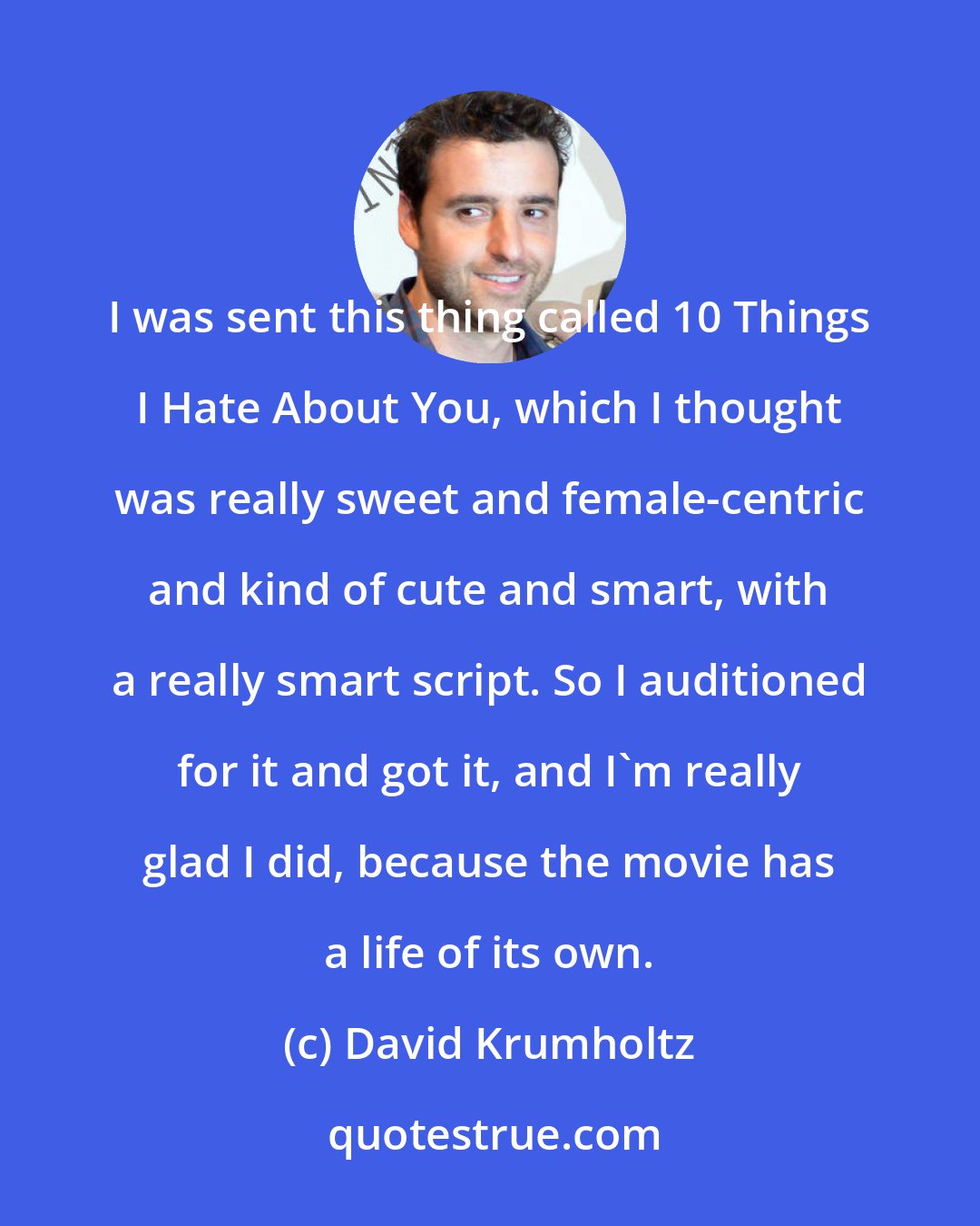 David Krumholtz: I was sent this thing called 10 Things I Hate About You, which I thought was really sweet and female-centric and kind of cute and smart, with a really smart script. So I auditioned for it and got it, and I'm really glad I did, because the movie has a life of its own.