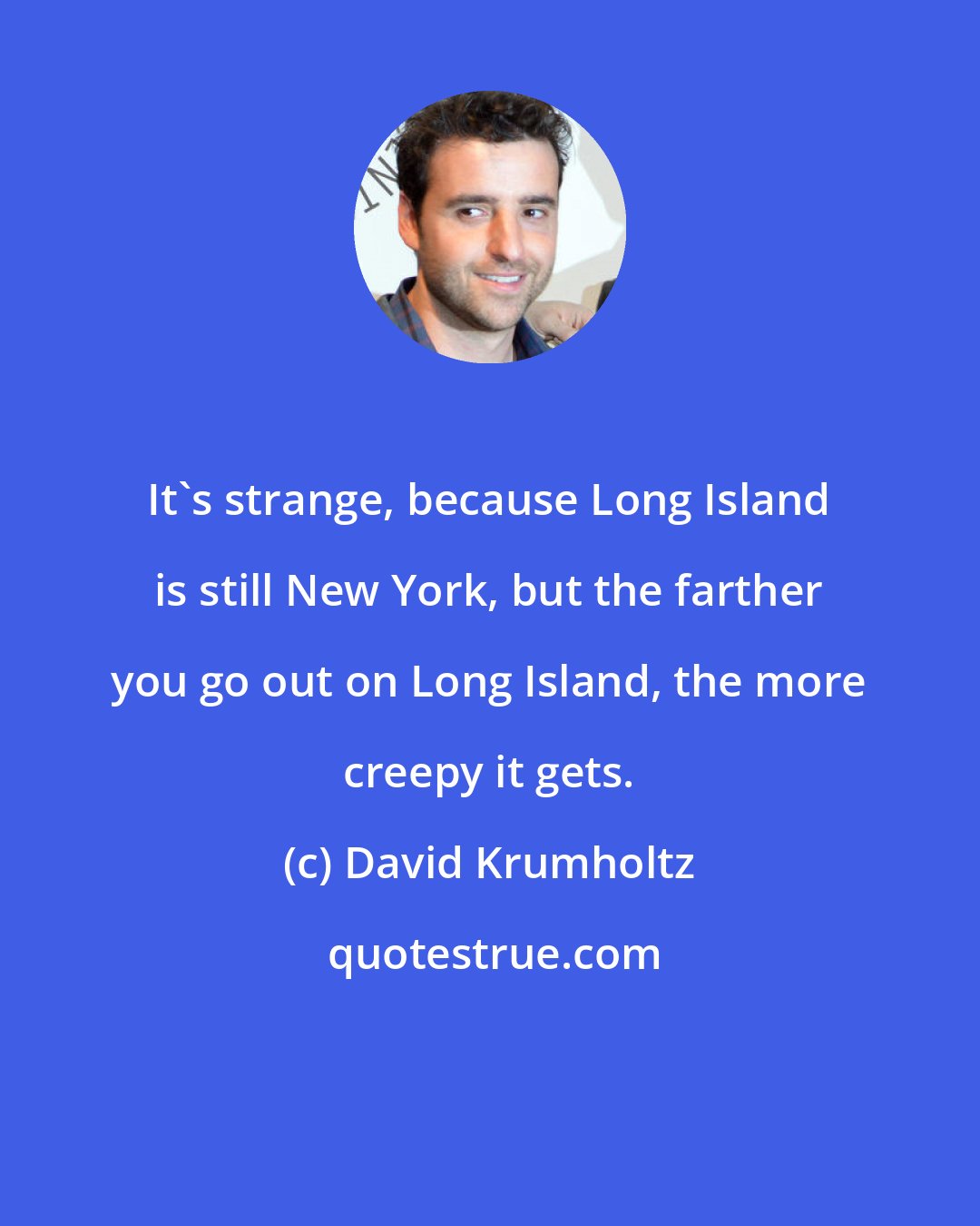 David Krumholtz: It's strange, because Long Island is still New York, but the farther you go out on Long Island, the more creepy it gets.