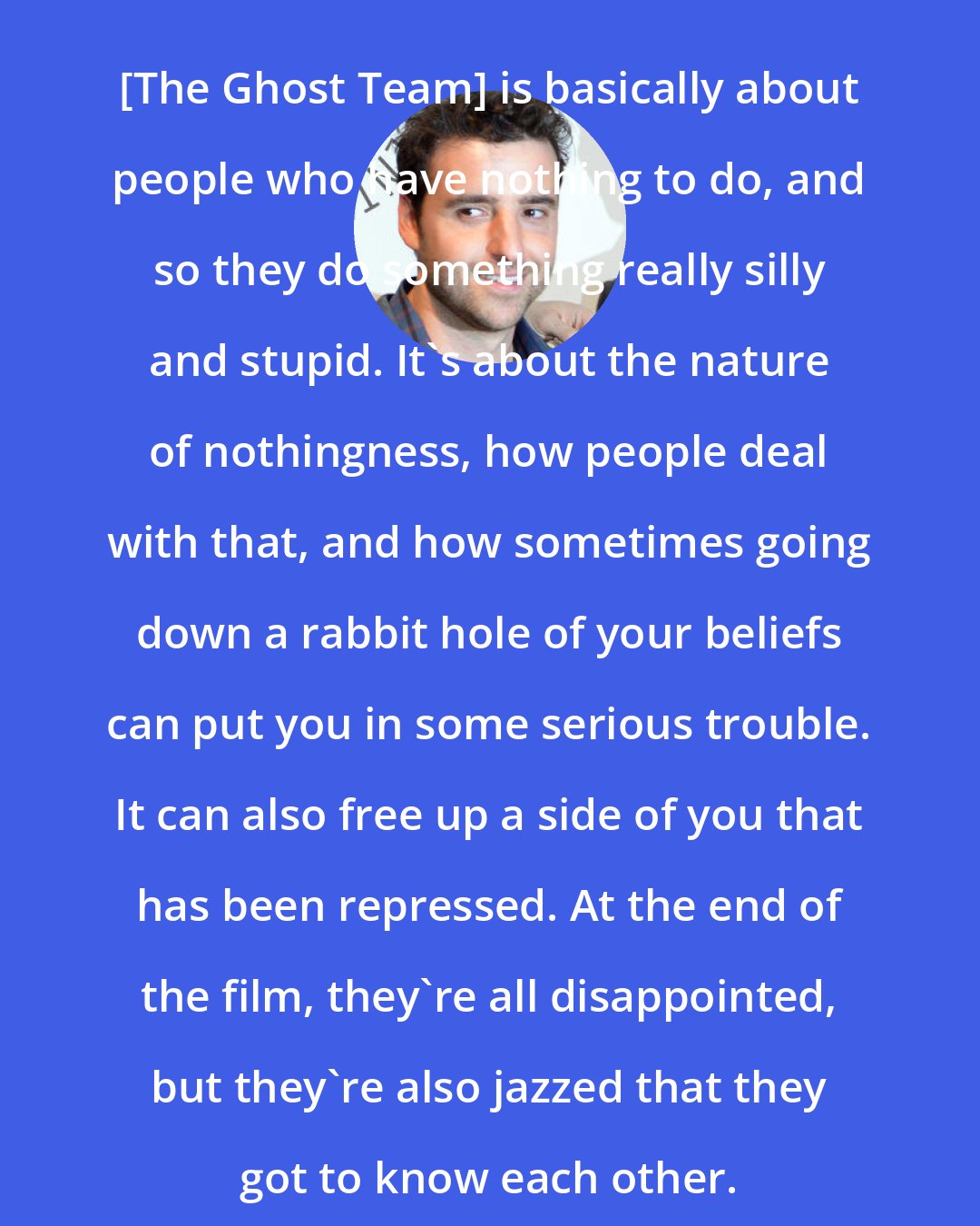 David Krumholtz: [The Ghost Team] is basically about people who have nothing to do, and so they do something really silly and stupid. It's about the nature of nothingness, how people deal with that, and how sometimes going down a rabbit hole of your beliefs can put you in some serious trouble. It can also free up a side of you that has been repressed. At the end of the film, they're all disappointed, but they're also jazzed that they got to know each other.