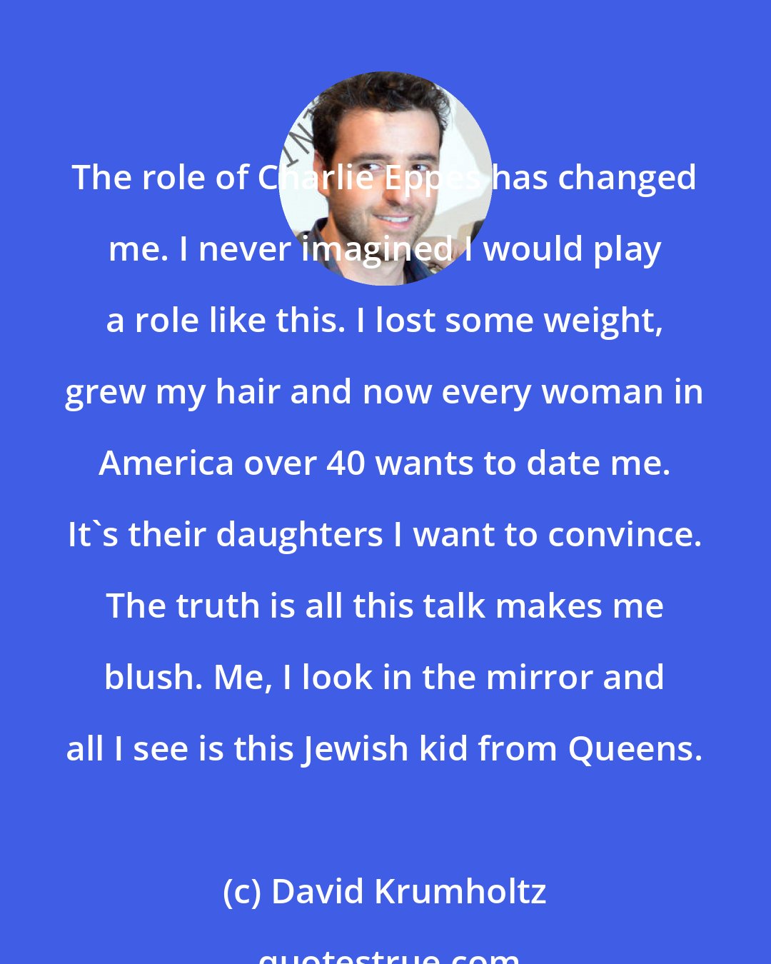 David Krumholtz: The role of Charlie Eppes has changed me. I never imagined I would play a role like this. I lost some weight, grew my hair and now every woman in America over 40 wants to date me. It's their daughters I want to convince. The truth is all this talk makes me blush. Me, I look in the mirror and all I see is this Jewish kid from Queens.