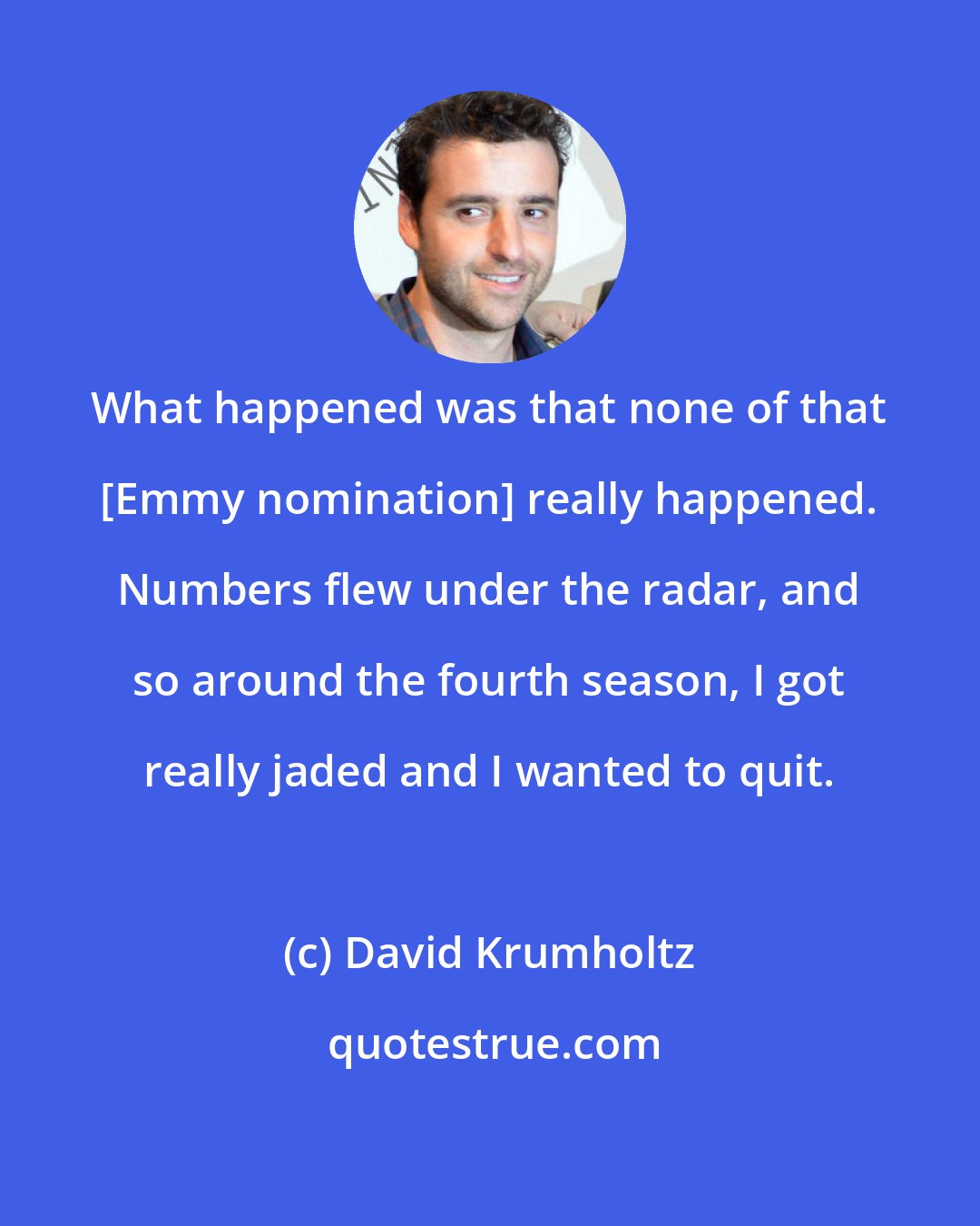 David Krumholtz: What happened was that none of that [Emmy nomination] really happened. Numbers flew under the radar, and so around the fourth season, I got really jaded and I wanted to quit.