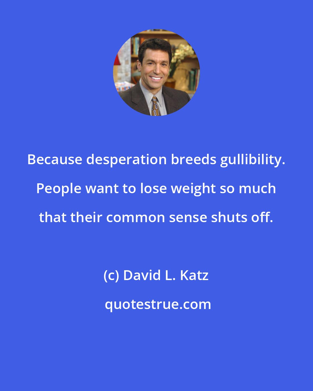 David L. Katz: Because desperation breeds gullibility. People want to lose weight so much that their common sense shuts off.