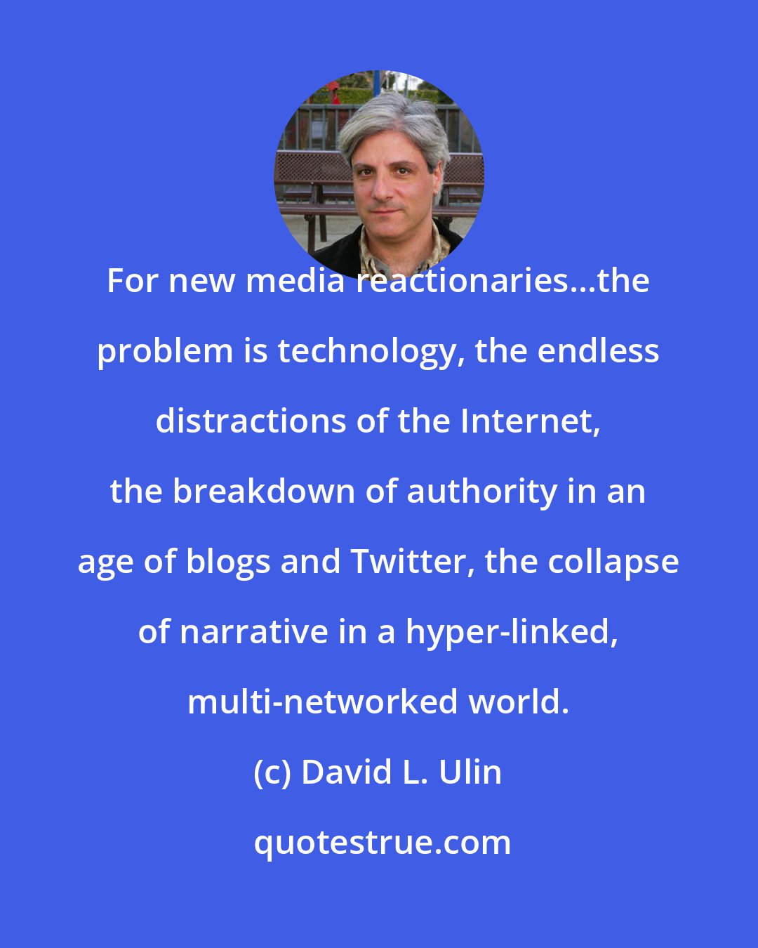 David L. Ulin: For new media reactionaries...the problem is technology, the endless distractions of the Internet, the breakdown of authority in an age of blogs and Twitter, the collapse of narrative in a hyper-linked, multi-networked world.