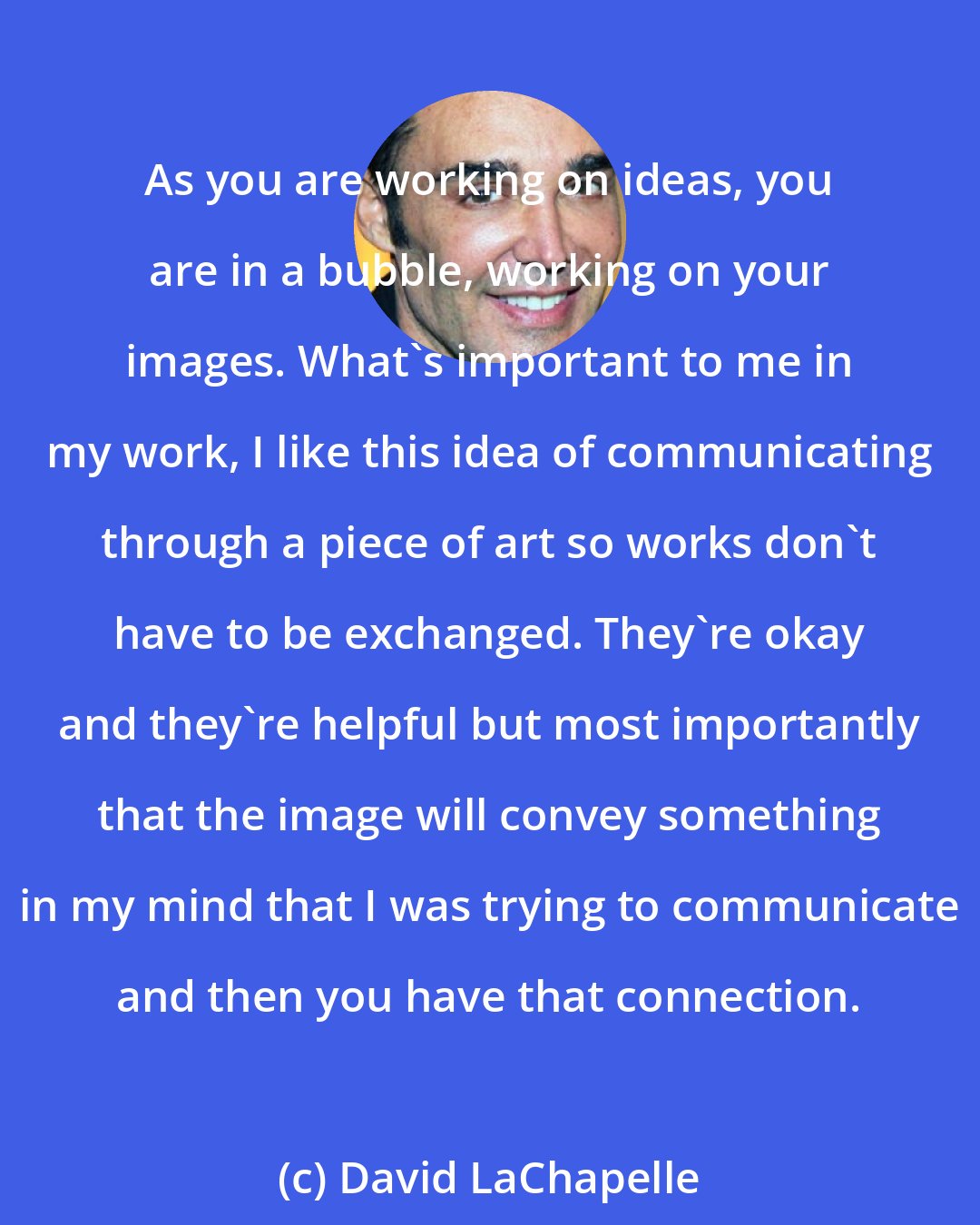 David LaChapelle: As you are working on ideas, you are in a bubble, working on your images. What's important to me in my work, I like this idea of communicating through a piece of art so works don't have to be exchanged. They're okay and they're helpful but most importantly that the image will convey something in my mind that I was trying to communicate and then you have that connection.