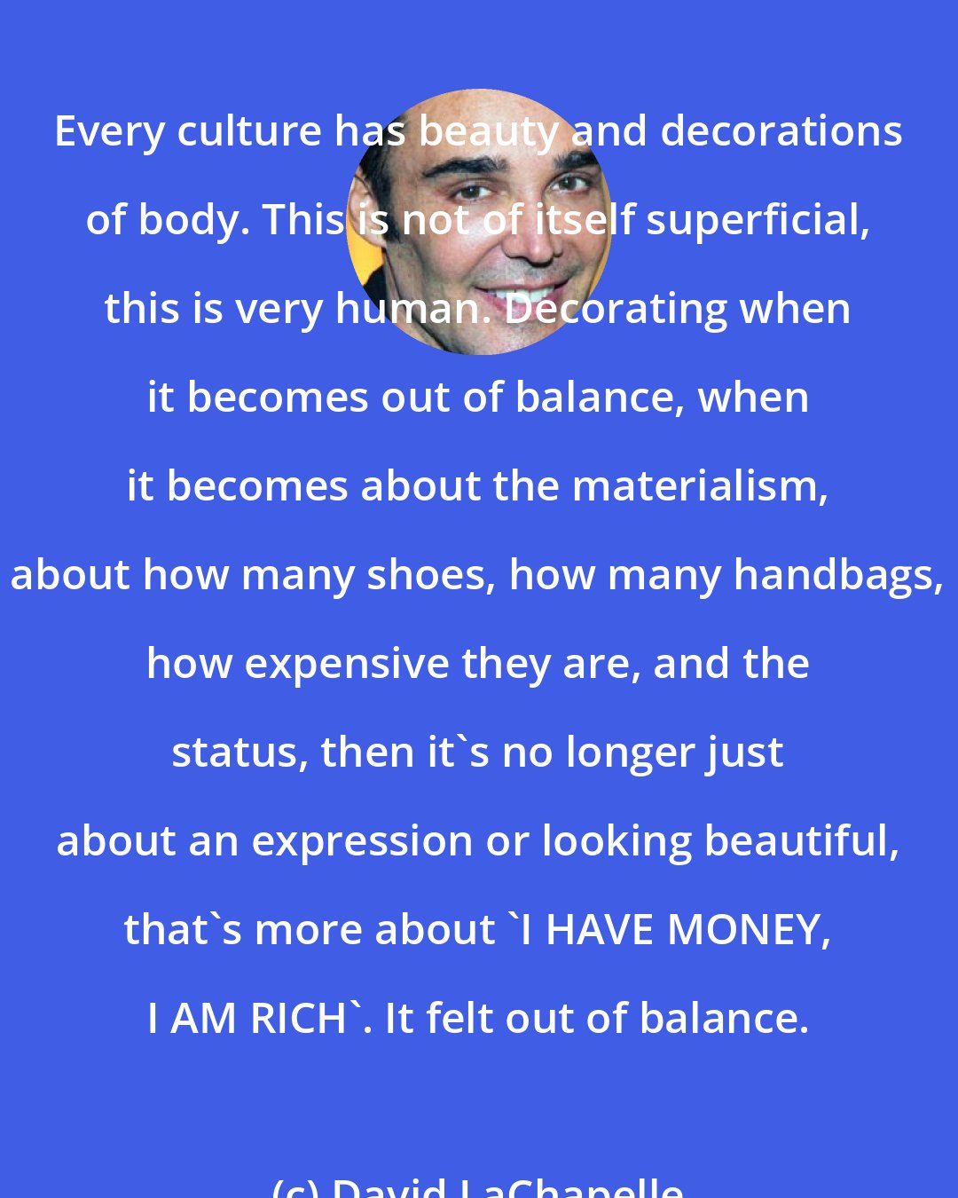 David LaChapelle: Every culture has beauty and decorations of body. This is not of itself superficial, this is very human. Decorating when it becomes out of balance, when it becomes about the materialism, about how many shoes, how many handbags, how expensive they are, and the status, then it's no longer just about an expression or looking beautiful, that's more about 'I HAVE MONEY, I AM RICH'. It felt out of balance.