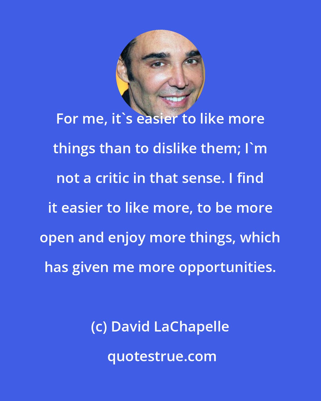 David LaChapelle: For me, it's easier to like more things than to dislike them; I'm not a critic in that sense. I find it easier to like more, to be more open and enjoy more things, which has given me more opportunities.