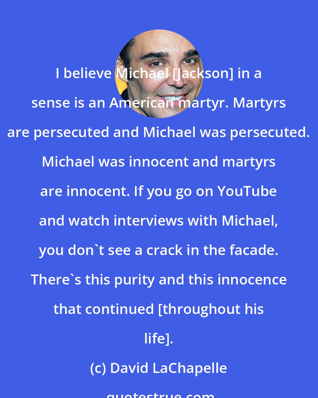 David LaChapelle: I believe Michael [Jackson] in a sense is an American martyr. Martyrs are persecuted and Michael was persecuted. Michael was innocent and martyrs are innocent. If you go on YouTube and watch interviews with Michael, you don't see a crack in the facade. There's this purity and this innocence that continued [throughout his life].