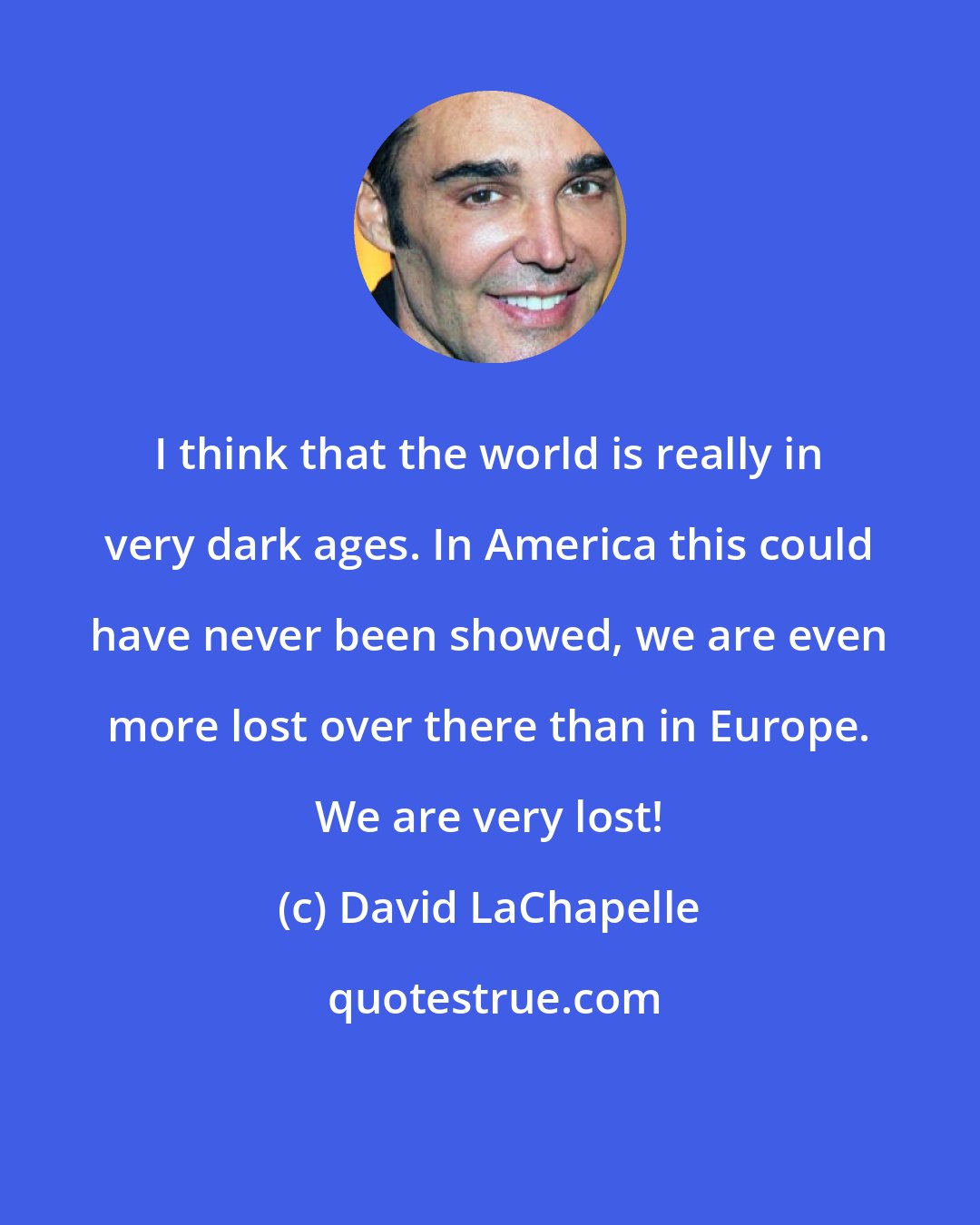 David LaChapelle: I think that the world is really in very dark ages. In America this could have never been showed, we are even more lost over there than in Europe. We are very lost!