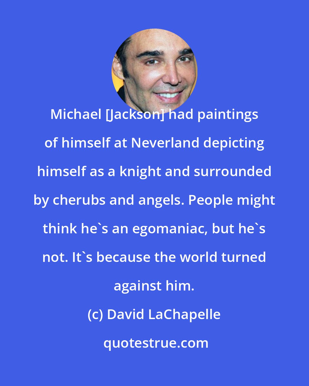 David LaChapelle: Michael [Jackson] had paintings of himself at Neverland depicting himself as a knight and surrounded by cherubs and angels. People might think he's an egomaniac, but he's not. It's because the world turned against him.