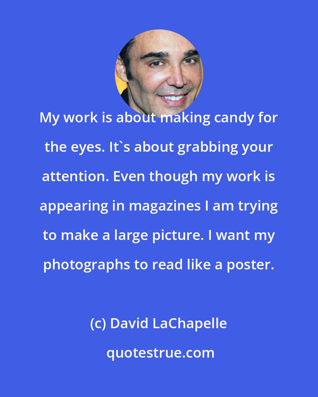 David LaChapelle: My work is about making candy for the eyes. It's about grabbing your attention. Even though my work is appearing in magazines I am trying to make a large picture. I want my photographs to read like a poster.