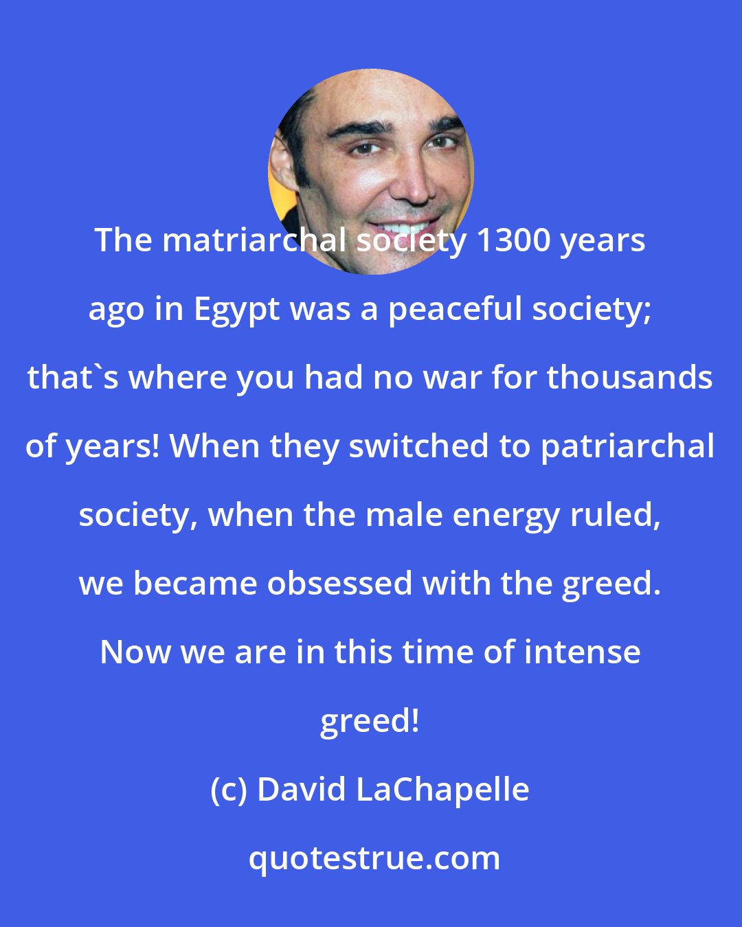 David LaChapelle: The matriarchal society 1300 years ago in Egypt was a peaceful society; that's where you had no war for thousands of years! When they switched to patriarchal society, when the male energy ruled, we became obsessed with the greed. Now we are in this time of intense greed!