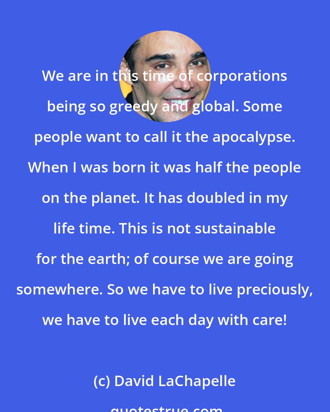 David LaChapelle: We are in this time of corporations being so greedy and global. Some people want to call it the apocalypse. When I was born it was half the people on the planet. It has doubled in my life time. This is not sustainable for the earth; of course we are going somewhere. So we have to live preciously, we have to live each day with care!