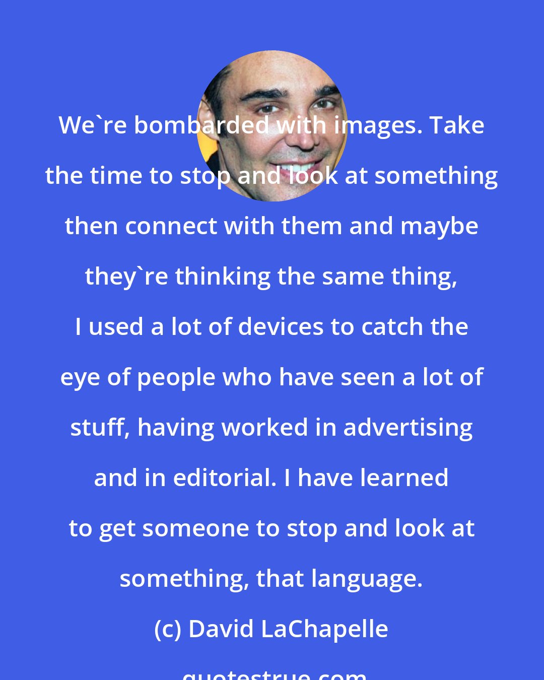 David LaChapelle: We're bombarded with images. Take the time to stop and look at something then connect with them and maybe they're thinking the same thing, I used a lot of devices to catch the eye of people who have seen a lot of stuff, having worked in advertising and in editorial. I have learned to get someone to stop and look at something, that language.