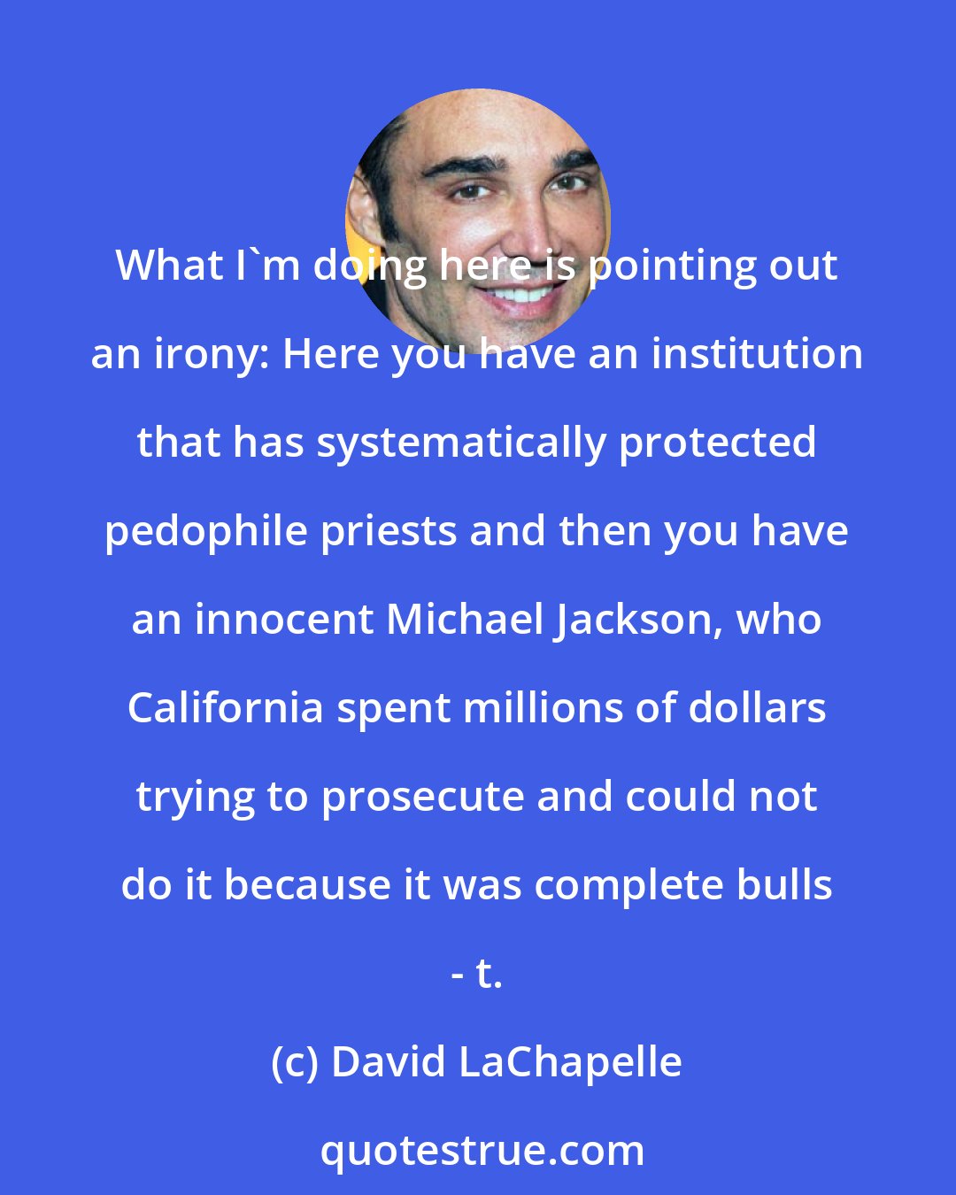 David LaChapelle: What I'm doing here is pointing out an irony: Here you have an institution that has systematically protected pedophile priests and then you have an innocent Michael Jackson, who California spent millions of dollars trying to prosecute and could not do it because it was complete bulls - t.