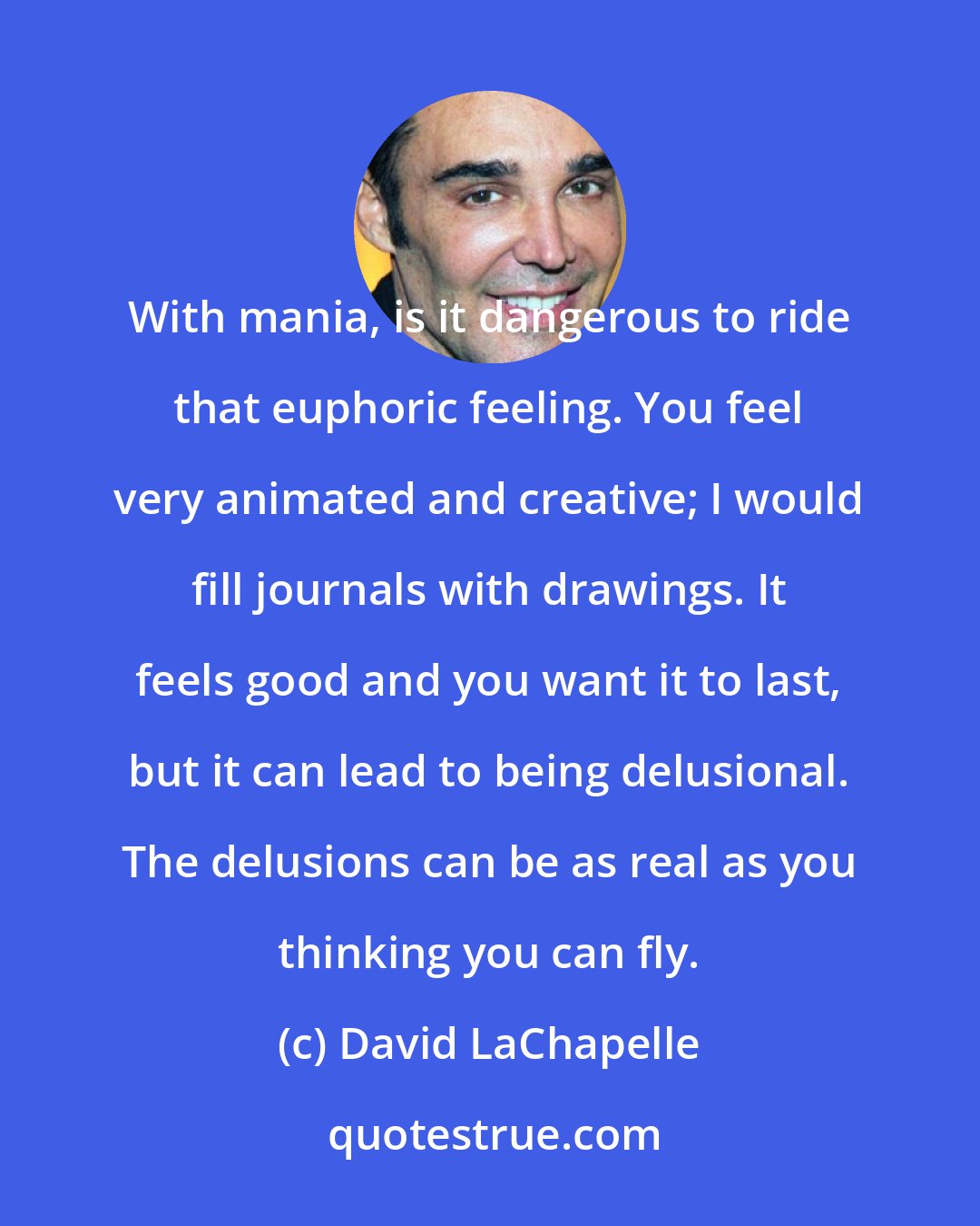 David LaChapelle: With mania, is it dangerous to ride that euphoric feeling. You feel very animated and creative; I would fill journals with drawings. It feels good and you want it to last, but it can lead to being delusional. The delusions can be as real as you thinking you can fly.