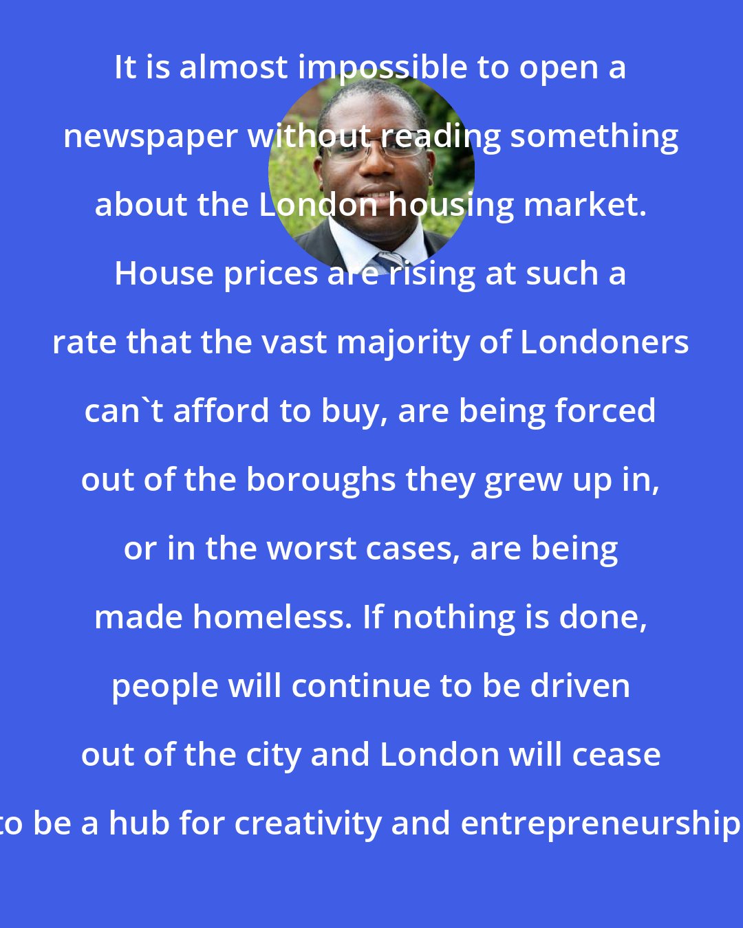 David Lammy: It is almost impossible to open a newspaper without reading something about the London housing market. House prices are rising at such a rate that the vast majority of Londoners can't afford to buy, are being forced out of the boroughs they grew up in, or in the worst cases, are being made homeless. If nothing is done, people will continue to be driven out of the city and London will cease to be a hub for creativity and entrepreneurship.