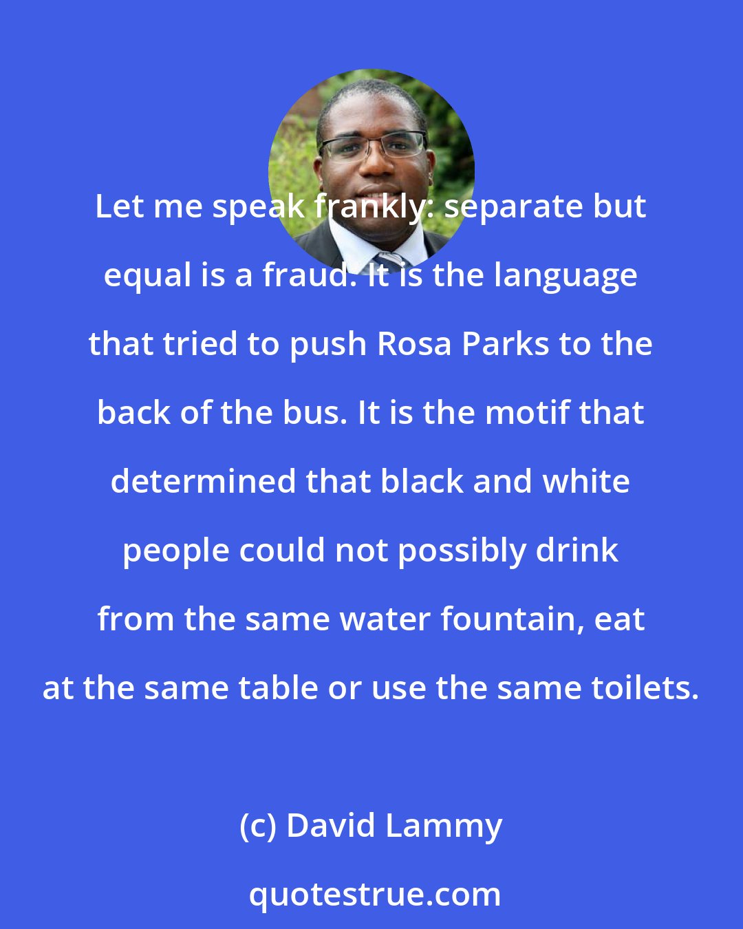 David Lammy: Let me speak frankly: separate but equal is a fraud. It is the language that tried to push Rosa Parks to the back of the bus. It is the motif that determined that black and white people could not possibly drink from the same water fountain, eat at the same table or use the same toilets.
