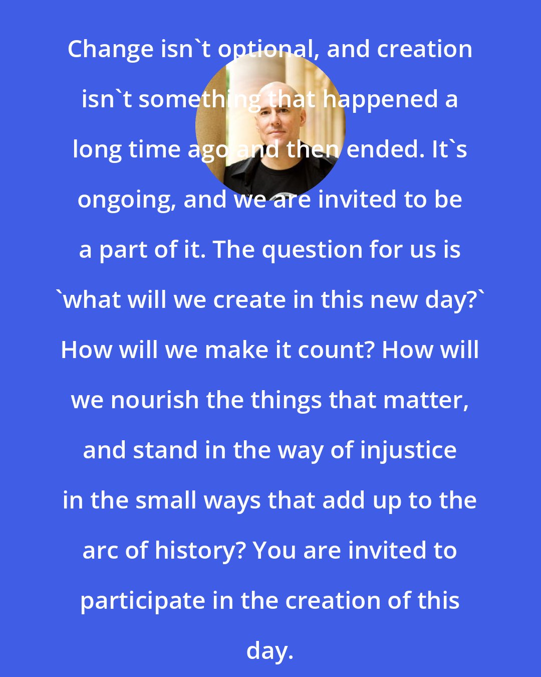 David LaMotte: Change isn't optional, and creation isn't something that happened a long time ago and then ended. It's ongoing, and we are invited to be a part of it. The question for us is 'what will we create in this new day?' How will we make it count? How will we nourish the things that matter, and stand in the way of injustice in the small ways that add up to the arc of history? You are invited to participate in the creation of this day.