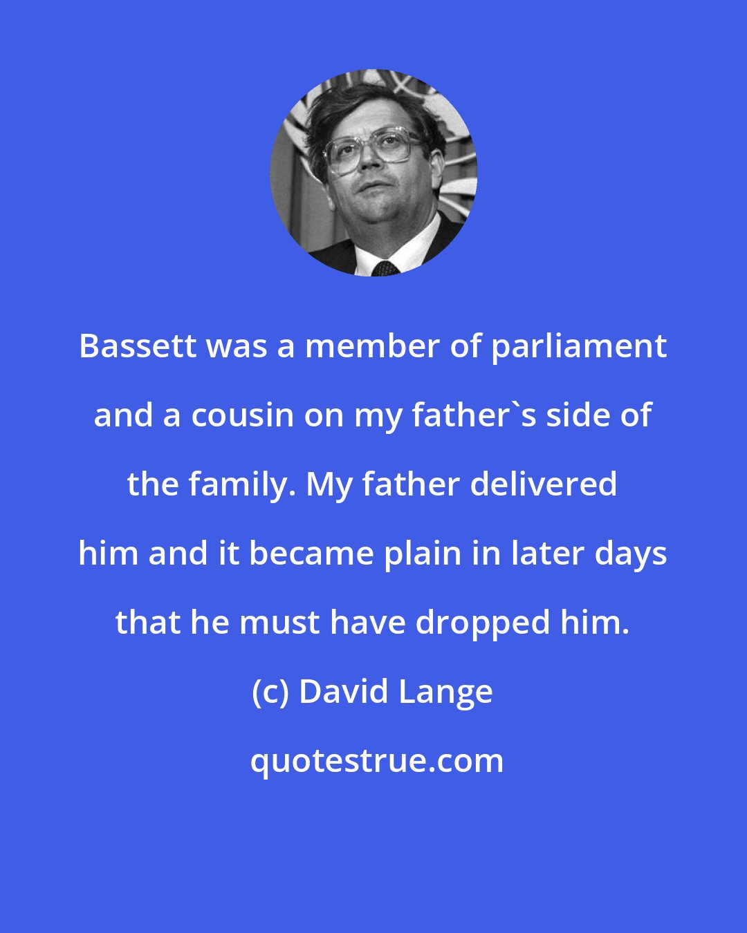 David Lange: Bassett was a member of parliament and a cousin on my father's side of the family. My father delivered him and it became plain in later days that he must have dropped him.