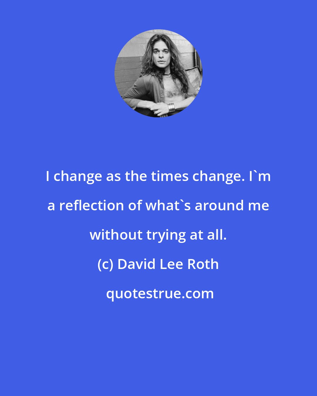 David Lee Roth: I change as the times change. I'm a reflection of what's around me without trying at all.